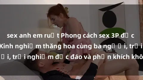 sex anh em ruột Phong cách sex 3P độc đáo tại Việt Nam: Kinh nghiệm thăng hoa cùng ba người, trải nghiệm độc đáo và phấn khích không thể bỏ lỡ!