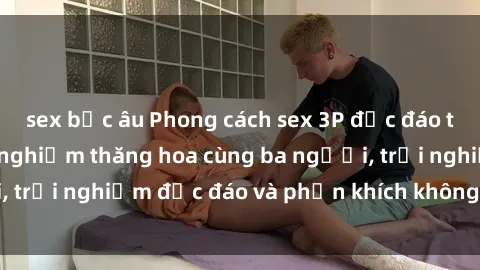 sex bắc âu Phong cách sex 3P độc đáo tại Việt Nam: Kinh nghiệm thăng hoa cùng ba người, trải nghiệm độc đáo và phấn khích không thể bỏ lỡ!