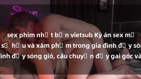 sex phim nhật bản vietsub Kỳ án sex mẹ con Việt Nam: Sự sở hữu và xâm phạm trong gia đình đầy sóng gió, câu chuyện đầy gai góc và đau lòng.
