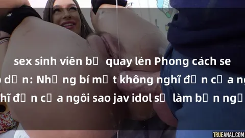 sex sinh viên bị quay lén Phong cách sex jav idol siêu hấp dẫn: Những bí mật không nghĩ đến của ngôi sao jav idol sẽ làm bạn ngạc nhiên!