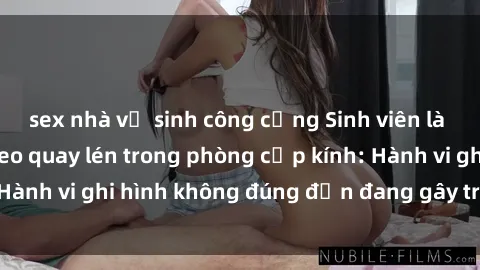 sex nhà vệ sinh công cộng Sinh viên là nạn nhân của video quay lén trong phòng cấp kính: Hành vi ghi hình không đúng đắn đang gây tranh cãi lớn