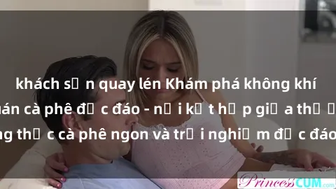 khách sạn quay lén Khám phá không khí độc đáo tại sex quán cà phê độc đáo - nơi kết hợp giữa thưởng thức cà phê ngon và trải nghiệm độc đáo của không gian sex shop.