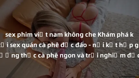sex phim việt nam không che Khám phá không khí độc đáo tại sex quán cà phê độc đáo - nơi kết hợp giữa thưởng thức cà phê ngon và trải nghiệm độc đáo của không gian sex shop.