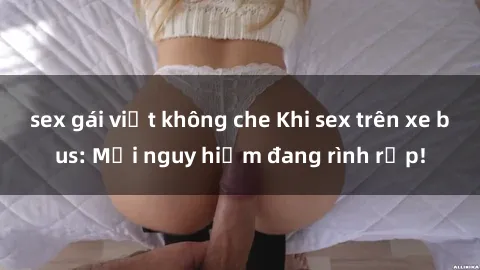 sex gái việt không che Khi sex trên xe bus: Mối nguy hiểm đang rình rập!