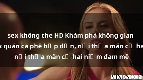 sex không che HD Khám phá không gian độc đáo tại sex quán cà phê hấp dẫn, nơi thỏa mãn cả hai niềm đam mê