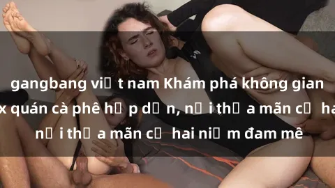 gangbang việt nam Khám phá không gian độc đáo tại sex quán cà phê hấp dẫn, nơi thỏa mãn cả hai niềm đam mê