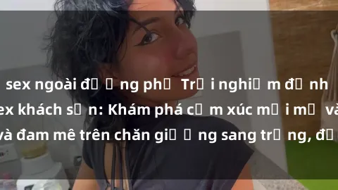 sex ngoài đường phố Trải nghiệm đỉnh cao tình yêu tại sex khách sạn: Khám phá cảm xúc mới mẻ và đam mê trên chăn giường sang trọng, độc đáo, không giới hạn.