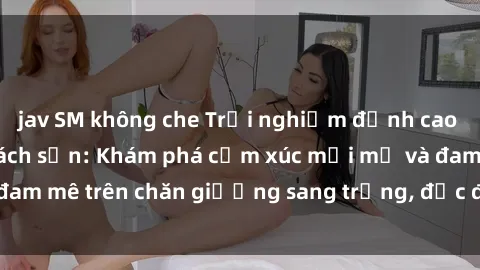 jav SM không che Trải nghiệm đỉnh cao tình yêu tại sex khách sạn: Khám phá cảm xúc mới mẻ và đam mê trên chăn giường sang trọng, độc đáo, không giới hạn.