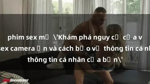 phim sex mỹ 'Khám phá nguy cơ của việc sử dụng sex camera ẩn và cách bảo vệ thông tin cá nhân của bạn'
