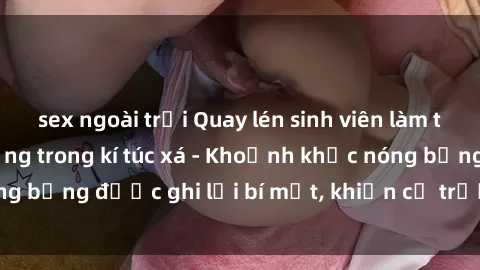 sex ngoài trời Quay lén sinh viên làm tình ngay trên giường trong kí túc xá - Khoảnh khắc nóng bỏng được ghi lại bí mật, khiến cả trường học xôn xao.