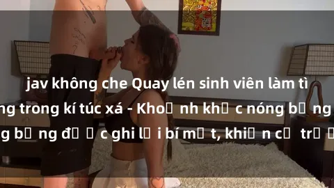 jav không che Quay lén sinh viên làm tình ngay trên giường trong kí túc xá - Khoảnh khắc nóng bỏng được ghi lại bí mật, khiến cả trường học xôn xao.