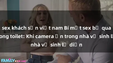 sex khách sạn việt nam Bí mật sex bị quay lén trong toilet: Khi camera ẩn trong nhà vệ sinh lộ diện