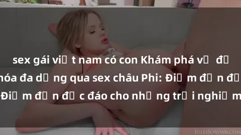 sex gái việt nam có con Khám phá vẻ đẹp tự nhiên và văn hóa đa dạng qua sex châu Phi: Điểm đến độc đáo cho những trải nghiệm khó quên