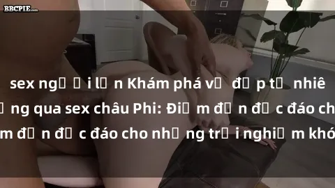 sex người lớn Khám phá vẻ đẹp tự nhiên và văn hóa đa dạng qua sex châu Phi: Điểm đến độc đáo cho những trải nghiệm khó quên