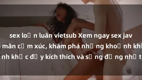 sex loạn luân vietsub Xem ngay sex jav không che để thỏa mãn cảm xúc, khám phá những khoảnh khắc đầy kích thích và sống động nhất chỉ trong click!
