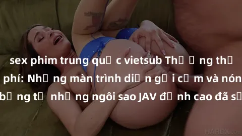 sex phim trung quốc vietsub Thưởng thức sex JAV idol miễn phí: Những màn trình diễn gợi cảm và nóng bỏng từ những ngôi sao JAV đỉnh cao đã sẵn sàng để bạn khám phá.
