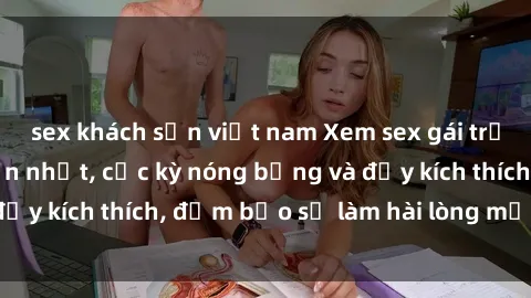sex khách sạn việt nam Xem sex gái trẻ không che hấp dẫn nhất, cực kỳ nóng bỏng và đầy kích thích, đảm bảo sẽ làm hài lòng mọi người!
