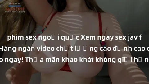 phim sex ngoại quốc Xem ngay sex jav full HD miễn phí - Hàng ngàn video chất lượng cao đỉnh cao chỉ cần click vào ngay! Thỏa mãn khao khát không giới hạn, đón chờ những trải nghiệm mới lạ!