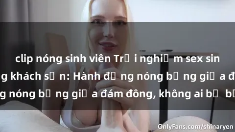 clip nóng sinh viên Trải nghiệm sex sinh viên sôi động trong khách sạn: Hành động nóng bỏng giữa đám đông, không ai bị bỏ lỡ