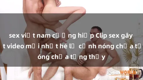 sex việt nam cưỡng hiếp Clip sex gây sốc: Loạt video mới nhất hé lộ cảnh nóng chưa từng thấy