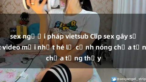 sex người pháp vietsub Clip sex gây sốc: Loạt video mới nhất hé lộ cảnh nóng chưa từng thấy