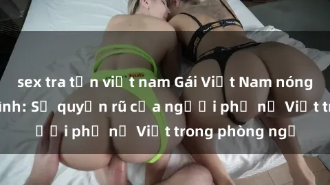 sex tra tấn việt nam Gái Việt Nam nóng bỏng khi làm tình: Sự quyến rũ của người phụ nữ Việt trong phòng ngủ