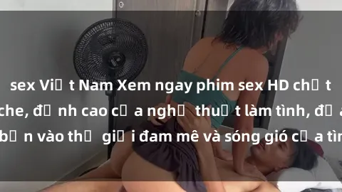 sex Việt Nam Xem ngay phim sex HD chất lượng cao không che, đỉnh cao của nghệ thuật làm tình, đưa bạn vào thế giới đam mê và sóng gió của tình yêu không giới hạn.
