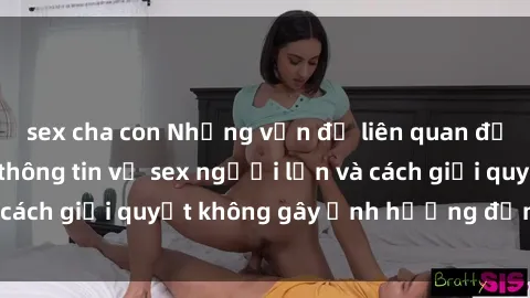 sex cha con Những vấn đề liên quan đến việc tiếp cận thông tin về sex người lớn và cách giải quyết không gây ảnh hưởng đến trẻ em