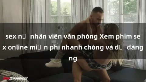 sex nữ nhân viên văn phòng Xem phim sex online miễn phí nhanh chóng và dễ dàng