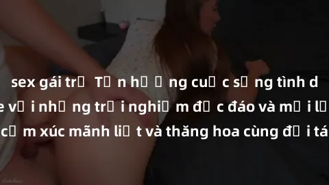 sex gái trẻ Tận hưởng cuộc sống tình dục online không che với những trải nghiệm độc đáo và mới lạ. Khám phá cảm xúc mãnh liệt và thăng hoa cùng đối tác tại các trang web chuyên nghiệp.