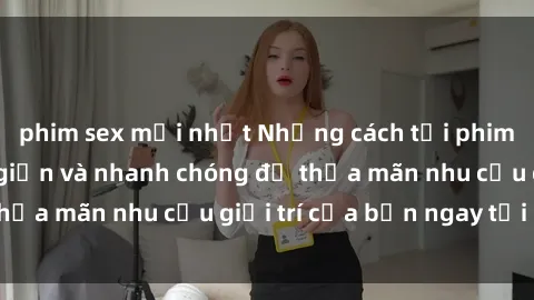 phim sex mới nhất Những cách tải phim sex về máy đơn giản và nhanh chóng để thỏa mãn nhu cầu giải trí của bạn ngay tại nhà