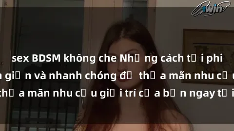 sex BDSM không che Những cách tải phim sex về máy đơn giản và nhanh chóng để thỏa mãn nhu cầu giải trí của bạn ngay tại nhà