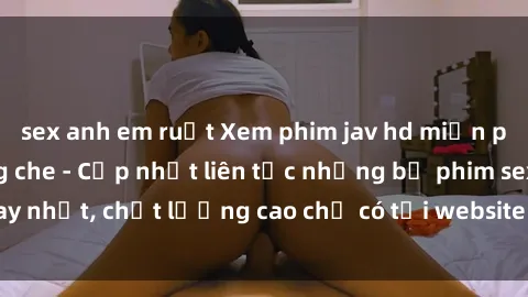 sex anh em ruột Xem phim jav hd miễn phí đỉnh cao không che - Cập nhật liên tục những bộ phim sex hay nhất, chất lượng cao chỉ có tại website chuyên nghiệp hàng đầu.