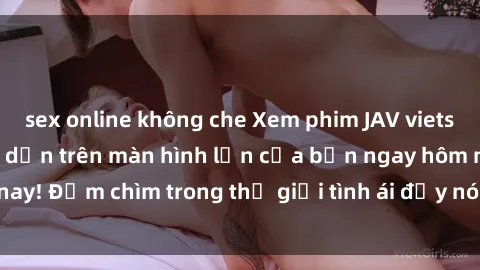 sex online không che Xem phim JAV vietsub mới nhất và hấp dẫn trên màn hình lớn của bạn ngay hôm nay! Đắm chìm trong thế giới tình ái đầy nóng bỏng và kích thích.