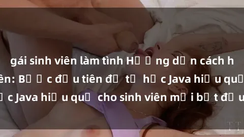 gái sinh viên làm tình Hướng dẫn cách học Java cho sinh viên: Bước đầu tiên để tự học Java hiệu quả cho sinh viên mới bắt đầu là gì?