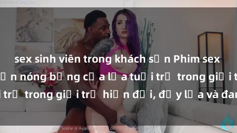 sex sinh viên trong khách sạn Phim sex sinh viên: Câu chuyện nóng bỏng của lứa tuổi trẻ trong giới trẻ hiện đại, đầy lửa và đam mê