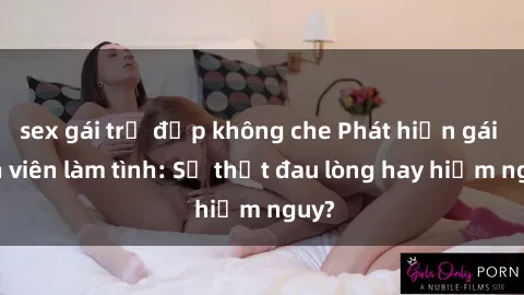 sex gái trẻ đẹp không che Phát hiện gái sinh viên làm tình: Sự thật đau lòng hay hiểm nguy?