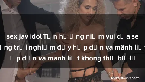 sex jav idol Tận hưởng niềm vui của sex với gái trẻ: những trải nghiệm đầy hấp dẫn và mãnh liệt không thể bỏ lỡ