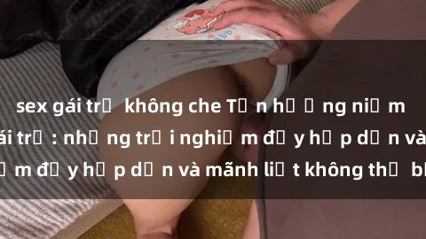 sex gái trẻ không che Tận hưởng niềm vui của sex với gái trẻ: những trải nghiệm đầy hấp dẫn và mãnh liệt không thể bỏ lỡ