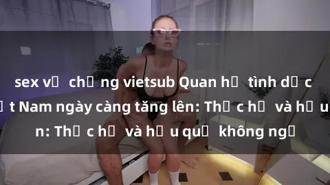 sex vợ chồng vietsub Quan hệ tình dục của nữ sinh Việt Nam ngày càng tăng lên: Thực hư và hậu quả không ngờ