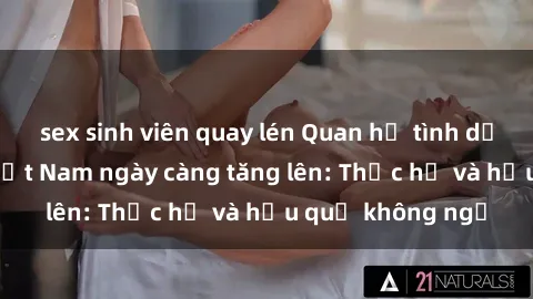 sex sinh viên quay lén Quan hệ tình dục của nữ sinh Việt Nam ngày càng tăng lên: Thực hư và hậu quả không ngờ