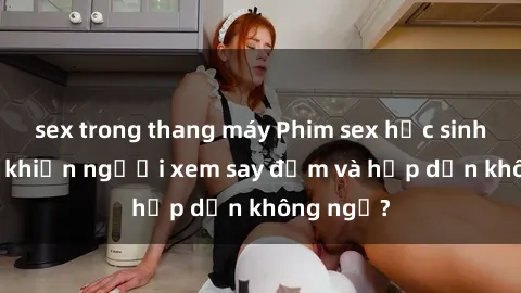 sex trong thang máy Phim sex học sinh: Điều gì khiến người xem say đắm và hấp dẫn không ngờ?