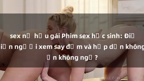 sex nữ hầu gái Phim sex học sinh: Điều gì khiến người xem say đắm và hấp dẫn không ngờ?
