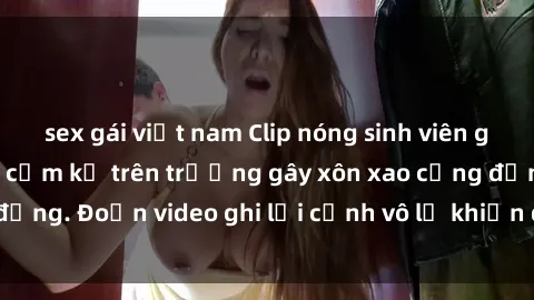 sex gái việt nam Clip nóng sinh viên gây sốc: Hành động cấm kỵ trên trường gây xôn xao cộng đồng. Đoạn video ghi lại cảnh vô lễ khiến dư luận bức xúc.