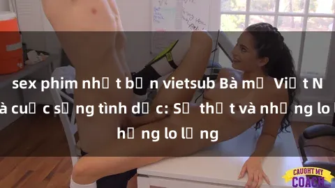 sex phim nhật bản vietsub Bà mẹ Việt Nam và cuộc sống tình dục: Sự thật và những lo lắng