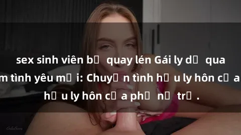 sex sinh viên bị quay lén Gái ly dị quan hệ tìm kiếm tình yêu mới: Chuyện tình hậu ly hôn của phụ nữ trẻ.