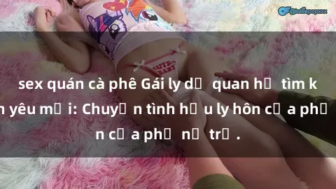 sex quán cà phê Gái ly dị quan hệ tìm kiếm tình yêu mới: Chuyện tình hậu ly hôn của phụ nữ trẻ.