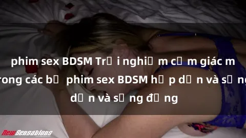 phim sex BDSM Trải nghiệm cảm giác mới lạ trong các bộ phim sex BDSM hấp dẫn và sống động