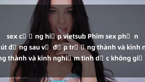 sex cưỡng hiếp vietsub Phim sex phụ nữ lớn tuổi: Sức hút đằng sau vẻ đẹp trưởng thành và kinh nghiệm tình dục không giới hạn