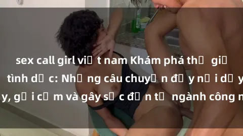 sex call girl việt nam Khám phá thế giới của phim sex nô lệ tình dục: Những câu chuyện đầy nổi dậy, gợi cảm và gây sốc đến từ ngành công nghiệp giải trí đen tối